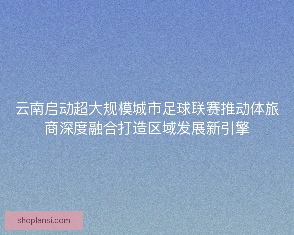 云南启动超大规模城市足球联赛推动体旅商深度融合打造区域发展新引擎