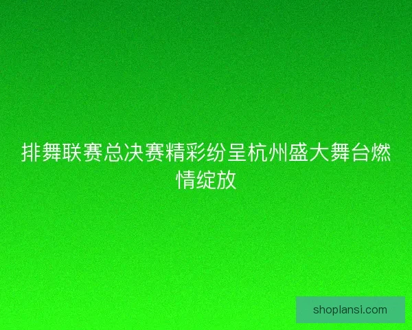 排舞联赛总决赛精彩纷呈杭州盛大舞台燃情绽放