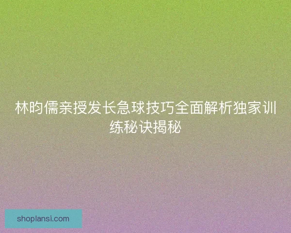 林昀儒亲授发长急球技巧全面解析独家训练秘诀揭秘