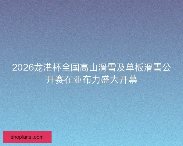 2026龙港杯全国高山滑雪及单板滑雪公开赛在亚布力盛大开幕